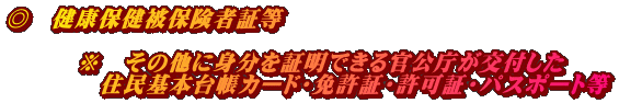 ◎　健康保健被保険者証等  　　　※　その他に身分を証明できる官公庁が交付した 　　　　住民基本台帳カード・免許証・許可証・パスポート等